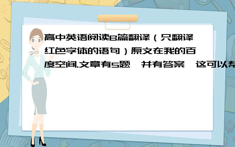 高中英语阅读B篇翻译（只翻译红色字体的语句）原文在我的百度空间.文章有5题,并有答案,这可以帮助你们理解文章.选项不用翻译,注意是B篇. 我的空间地址 http://hi.baidu.com/nbvnsadf46/blog不要用