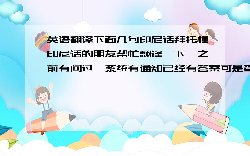 英语翻译下面几句印尼话拜托懂印尼话的朋友帮忙翻译一下,之前有问过,系统有通知已经有答案可是查询时却说已过期或...反正是查不到答案,也许有不雅或是违反规定的内容被砍掉了,回答的