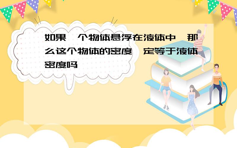 如果一个物体悬浮在液体中,那么这个物体的密度一定等于液体密度吗