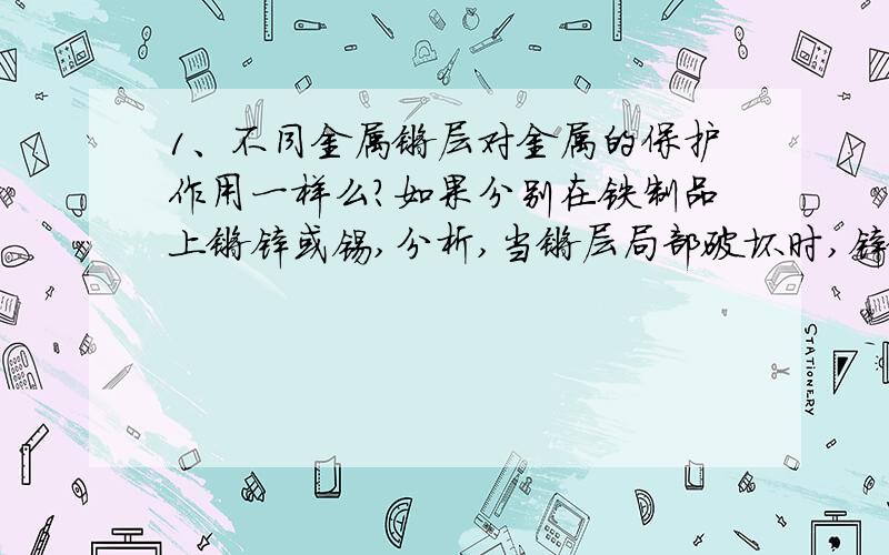 1、不同金属镀层对金属的保护作用一样么?如果分别在铁制品上镀锌或锡,分析,当镀层局部破坏时,锌镀层和锡镀层还能对铁制品起保护作用么?2、电化学的方法使金属钝化：将被保护金属接到