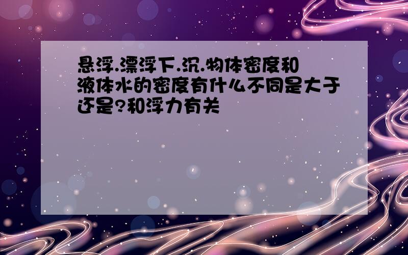 悬浮.漂浮下.沉.物体密度和液体水的密度有什么不同是大于还是?和浮力有关