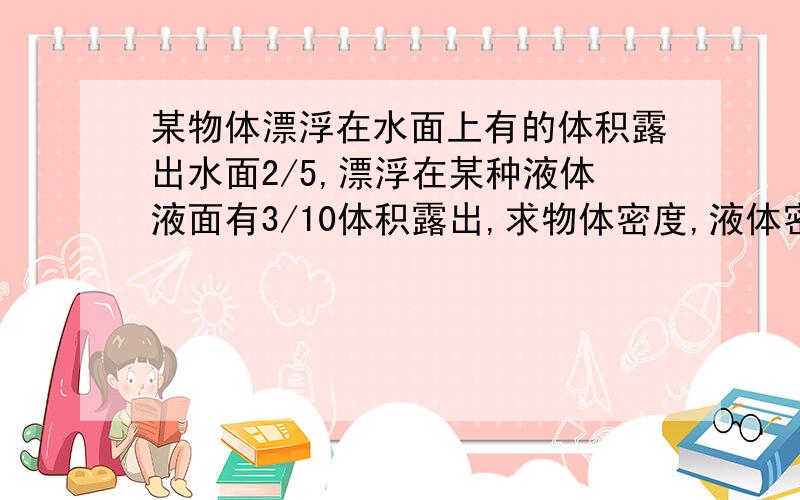 某物体漂浮在水面上有的体积露出水面2/5,漂浮在某种液体液面有3/10体积露出,求物体密度,液体密度?具体