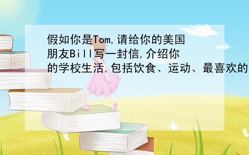 假如你是Tom,请给你的美国朋友Bill写一封信,介绍你的学校生活,包括饮食、运动、最喜欢的科目以及你的感受等.70词左右.开头已给出,不计入总词数.急 How are you?Let me tell you something about my school