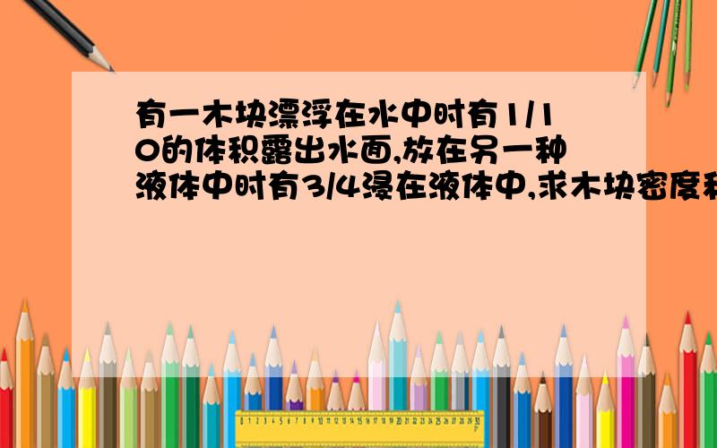 有一木块漂浮在水中时有1/10的体积露出水面,放在另一种液体中时有3/4浸在液体中,求木块密度和另一种液体的密度.要原因