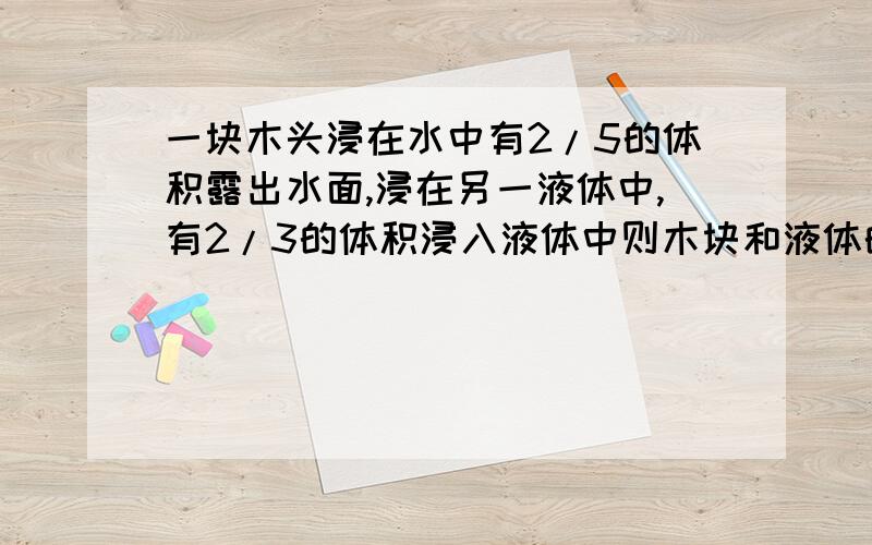 一块木头浸在水中有2/5的体积露出水面,浸在另一液体中,有2/3的体积浸入液体中则木块和液体的密度