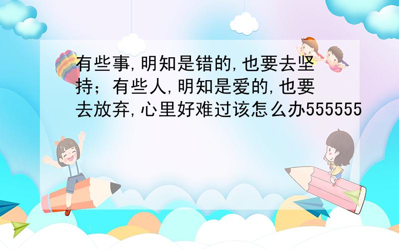 有些事,明知是错的,也要去坚持；有些人,明知是爱的,也要去放弃,心里好难过该怎么办555555