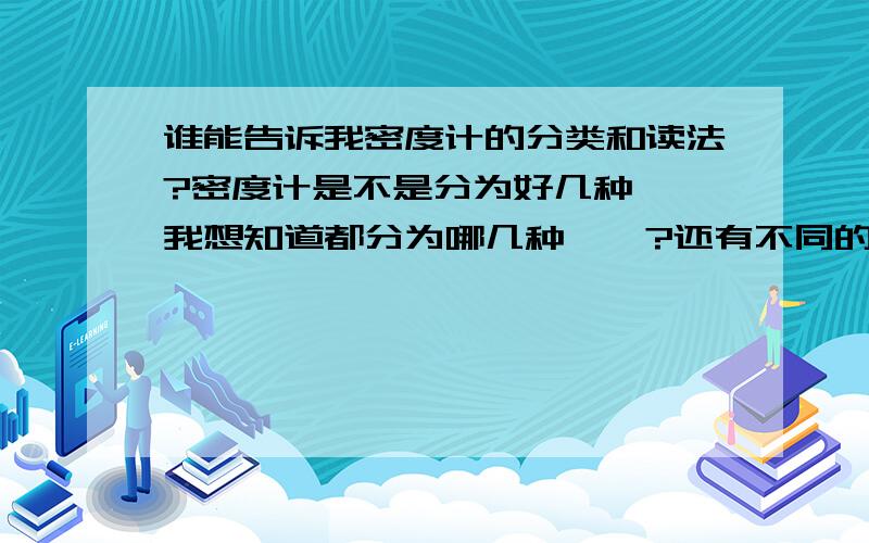 谁能告诉我密度计的分类和读法?密度计是不是分为好几种``我想知道都分为哪几种``?还有不同的密度计都是怎么个读数法``?