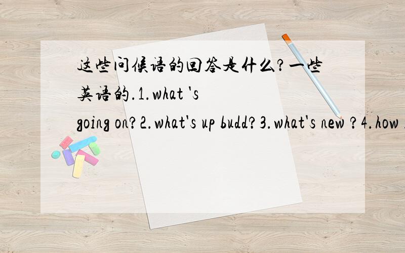 这些问候语的回答是什么?一些英语的.1.what 's going on?2.what's up budd?3.what's new ?4.how is it going ?5.how's everything with you ?6.how are things going ?7.good day !8.what's happening with you these day ?9.how are you getting along