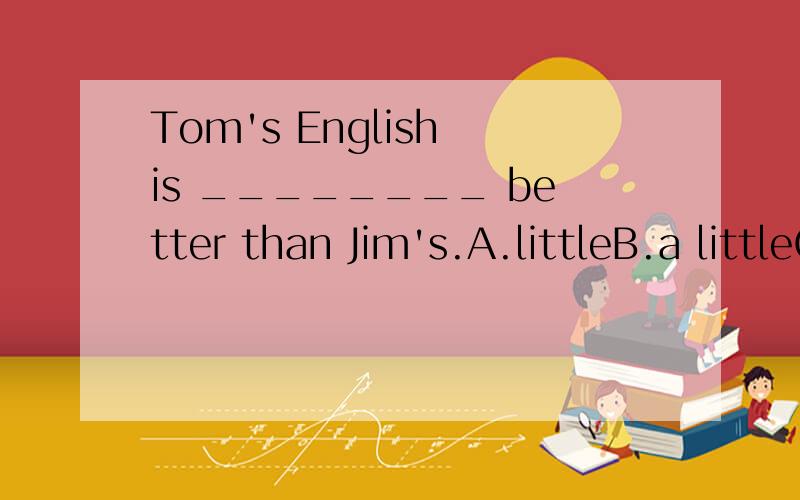 Tom's English is ________ better than Jim's.A.littleB.a littleC.fewD.a few