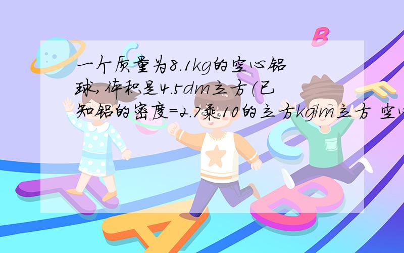 一个质量为8.1kg的空心铝球,体积是4.5dm立方（已知铝的密度=2.7乘10的立方kg/m立方 空心部分的体积多大?若在铝球的空心部分注满某种液体后，球的总质量为9.6KG，则这种液体密度为多大？