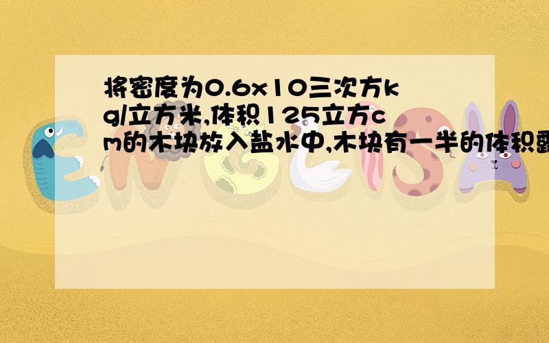 将密度为0.6x10三次方kg/立方米,体积125立方cm的木块放入盐水中,木块有一半的体积露出水面则木块受到的浮力为多少?盐水的密度为多少?