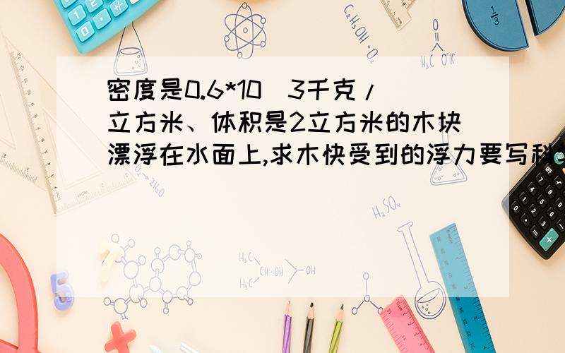 密度是0.6*10^3千克/立方米、体积是2立方米的木块漂浮在水面上,求木快受到的浮力要写科学计算步骤!~!