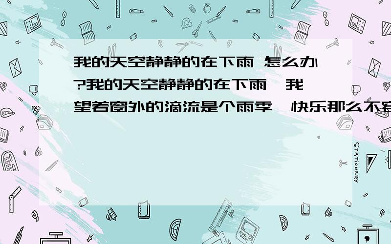 我的天空静静的在下雨 怎么办?我的天空静静的在下雨  我望着窗外的滴流是个雨季  快乐那么不容易我要丢掉陈旧的日记  我的世界悄悄的在放晴  慢打开窗户透透气  我忘了经过多少冬季 ...