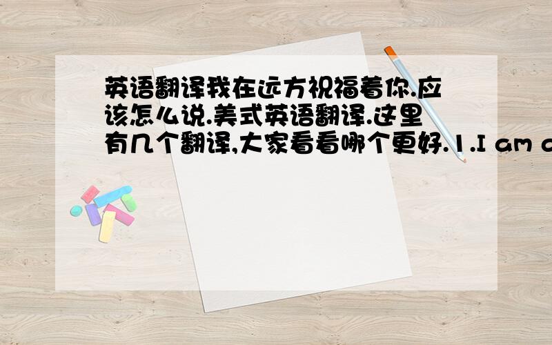 英语翻译我在远方祝福着你.应该怎么说.美式英语翻译.这里有几个翻译,大家看看哪个更好.1.I am always blessing you far away2.I will stay in a remote place bless for you.3.I far bless you.写信用的,不要太口语化,