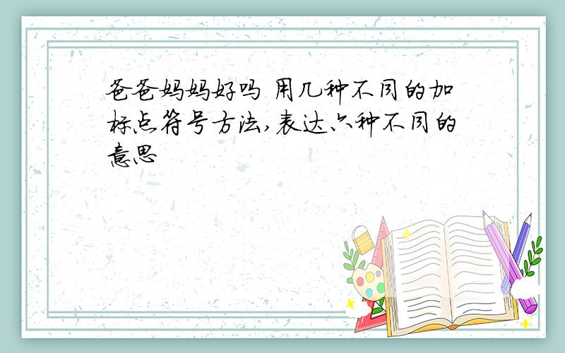 爸爸妈妈好吗 用几种不同的加标点符号方法,表达六种不同的意思