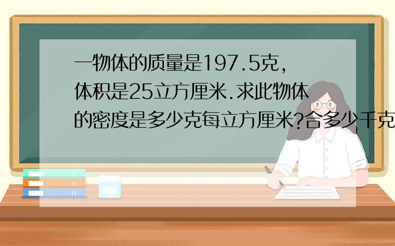 一物体的质量是197.5克,体积是25立方厘米.求此物体的密度是多少克每立方厘米?合多少千克立方米？他可能是什么金属？