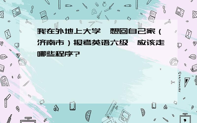 我在外地上大学,想回自己家（济南市）报考英语六级,应该走哪些程序?