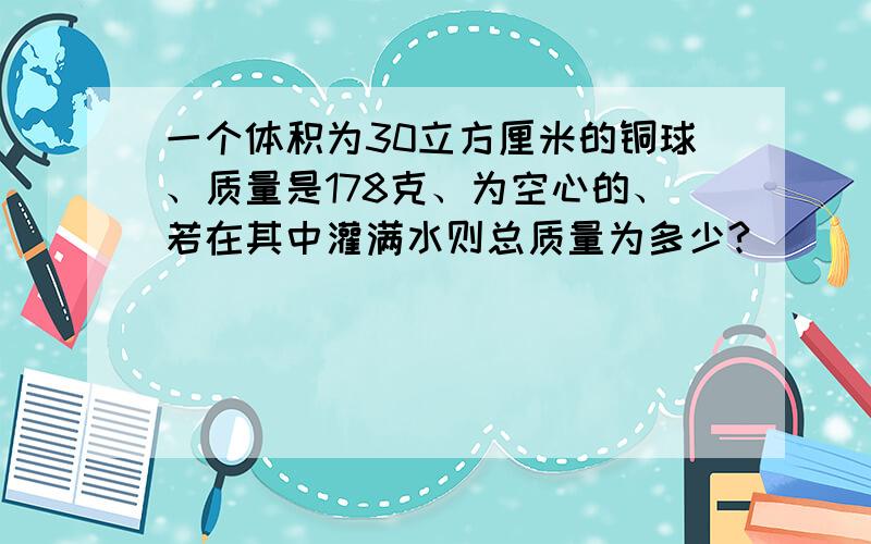 一个体积为30立方厘米的铜球、质量是178克、为空心的、若在其中灌满水则总质量为多少?