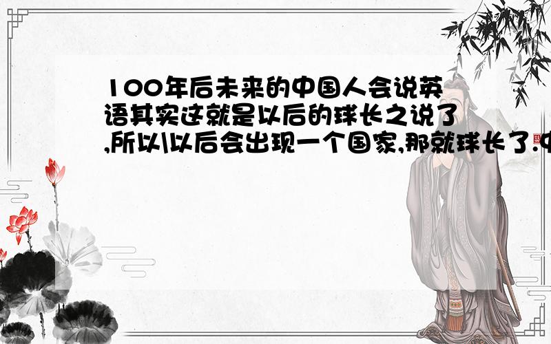 100年后未来的中国人会说英语其实这就是以后的球长之说了,所以\以后会出现一个国家,那就球长了.中国只是球长中的一省吧了.而中国文化也必没有人学了.因为那时的官方语言是英语.但以后