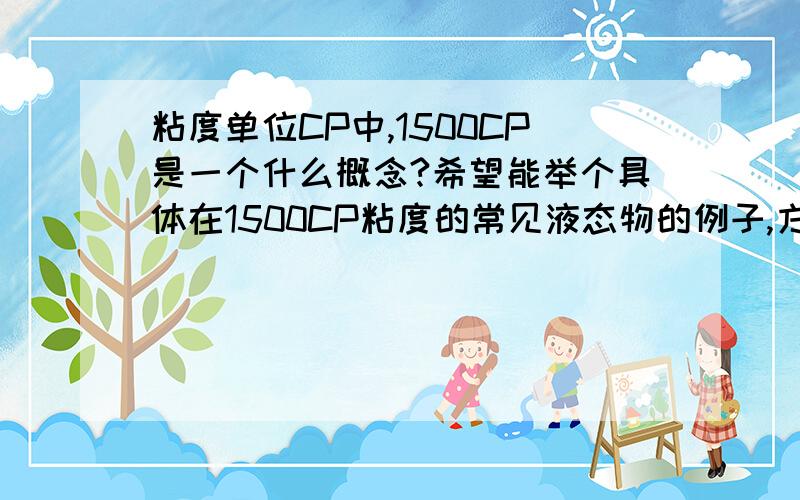 粘度单位CP中,1500CP是一个什么概念?希望能举个具体在1500CP粘度的常见液态物的例子,方便我理解.谢谢!谁能举个1500CP粘度的液体例子.如:  20度的纯水的粘度为CP=?,     1500CP为.