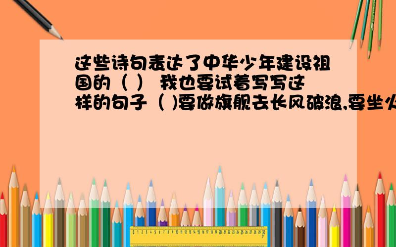 这些诗句表达了中华少年建设祖国的（ ） 我也要试着写写这样的句子（ )要做旗舰去长风破浪,要坐火箭去推动飞船,要像利剑把贫穷斩断,要用爱心把世界相连00