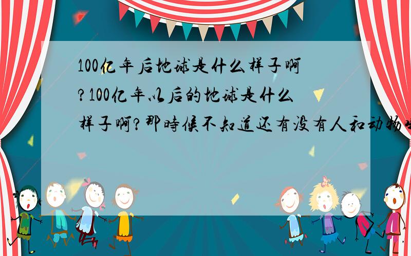 100亿年后地球是什么样子啊?100亿年以后的地球是什么样子啊?那时候不知道还有没有人和动物哦?天是什么颜色的啊,海是什么颜色的呢?好奇啊…