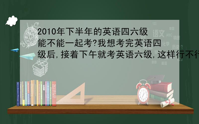 2010年下半年的英语四六级能不能一起考?我想考完英语四级后,接着下午就考英语六级,这样行不行呀?我现在大三第一学期了，如果只能考了四级后，才能过六级，那要到大三第二学期才能考