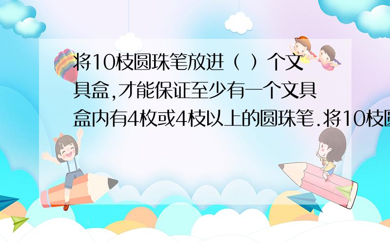 将10枝圆珠笔放进（ ）个文具盒,才能保证至少有一个文具盒内有4枚或4枝以上的圆珠笔.将10枝圆珠笔放进（ ）个文具盒,才能保证至少有一个文具盒内有4枚或4枝以上的圆珠笔.