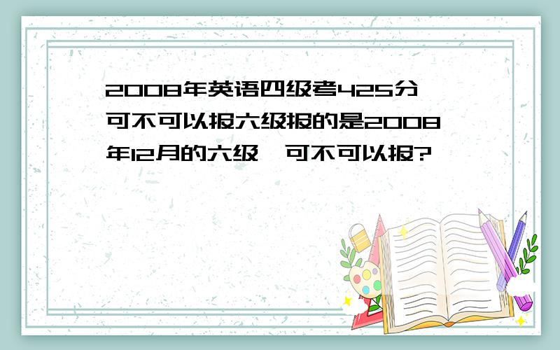 2008年英语四级考425分可不可以报六级报的是2008年12月的六级,可不可以报?