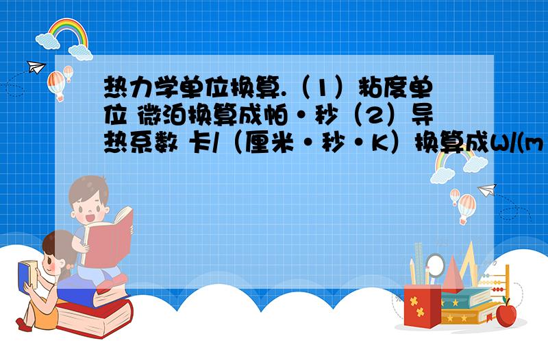 热力学单位换算.（1）粘度单位 微泊换算成帕·秒（2）导热系数 卡/（厘米·秒·K）换算成W/(m ·k)(3)定压热容 卡/(克分子·K)换算成kj/(g ·k)