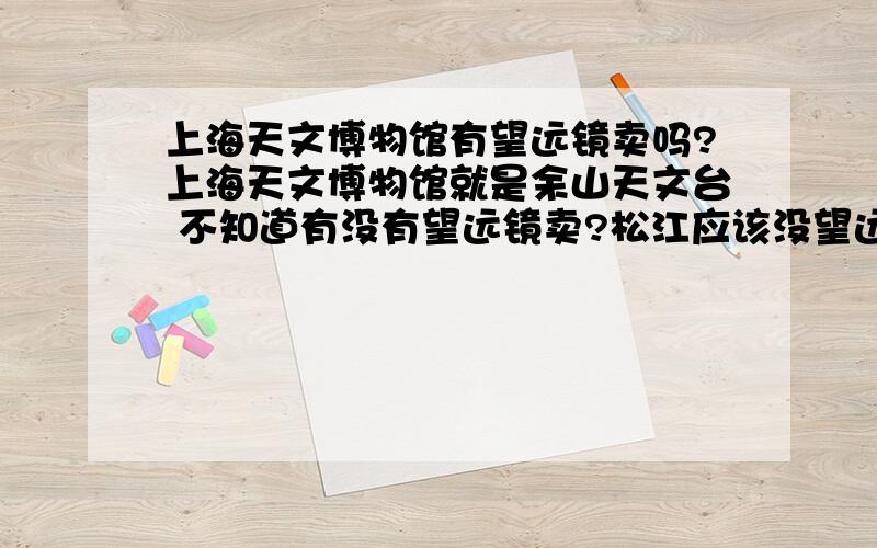 上海天文博物馆有望远镜卖吗?上海天文博物馆就是余山天文台 不知道有没有望远镜卖?松江应该没望远镜专卖店吧?徐家汇的博冠店地址是多少?