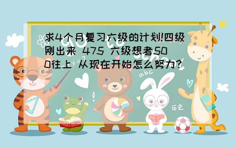 求4个月复习六级的计划!四级刚出来 475 六级想考500往上 从现在开始怎么努力?