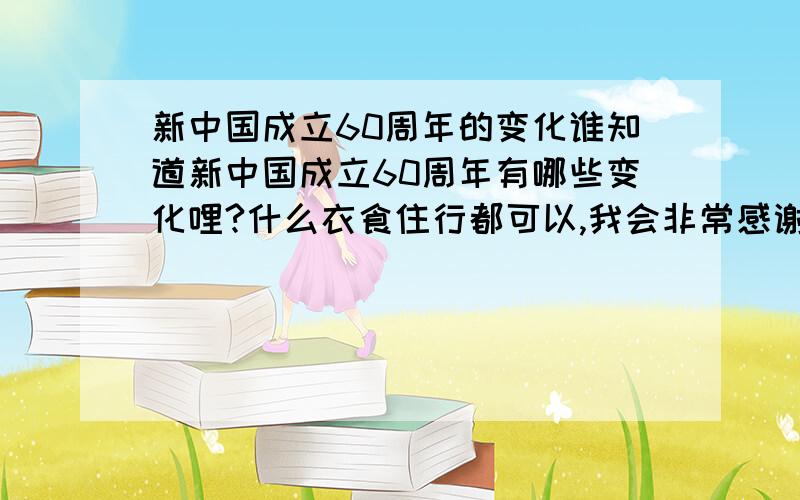 新中国成立60周年的变化谁知道新中国成立60周年有哪些变化哩?什么衣食住行都可以,我会非常感谢的!最好有调查报告的形式!如果你写的very very的好,我还会额外加分哪!