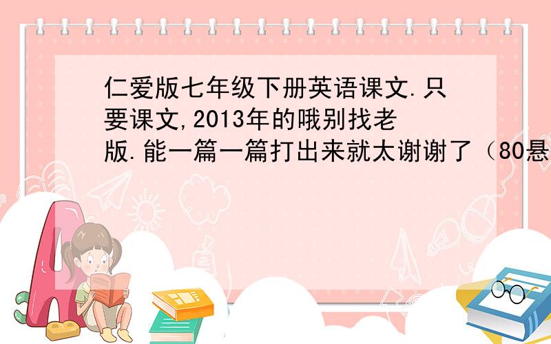 仁爱版七年级下册英语课文.只要课文,2013年的哦别找老版.能一篇一篇打出来就太谢谢了（80悬赏分可不是那么容易拿的）