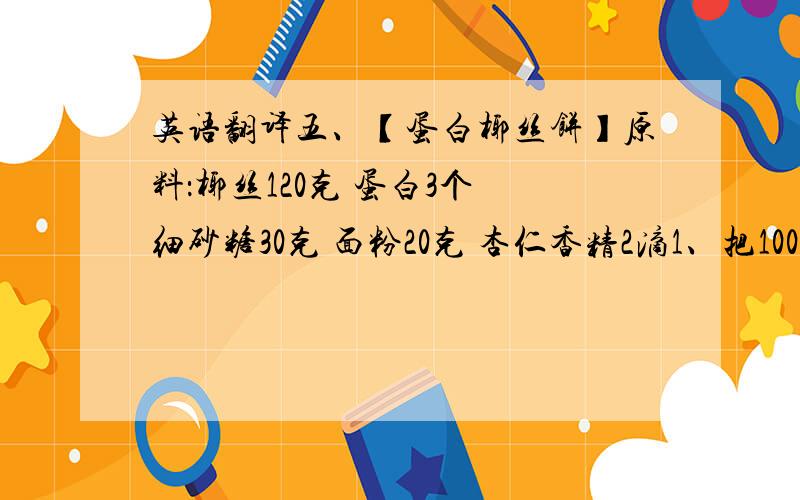 英语翻译五、【蛋白椰丝饼】原料：椰丝120克 蛋白3个 细砂糖30克 面粉20克 杏仁香精2滴1、把100克椰丝倒入大碗中,另外20克放入小碗中备用.面粉过筛.将蛋白从鸡蛋中分离出来.细砂糖称好备