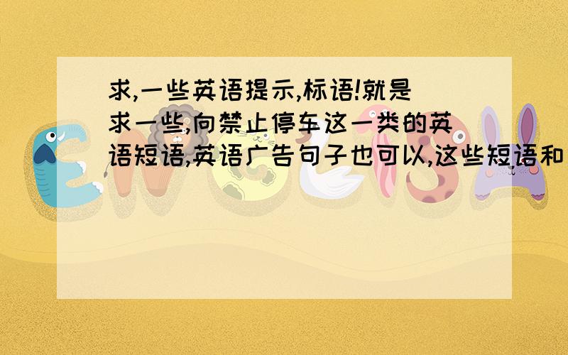 求,一些英语提示,标语!就是求一些,向禁止停车这一类的英语短语,英语广告句子也可以,这些短语和句子加起来有50条就够了,