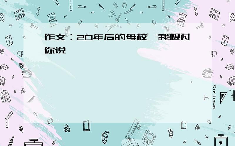 作文：20年后的母校,我想对你说