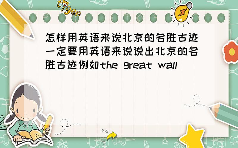 怎样用英语来说北京的名胜古迹一定要用英语来说说出北京的名胜古迹例如the great wall