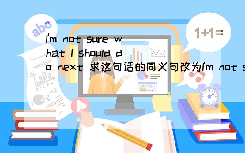 I'm not sure what I should do next 求这句话的同义句改为I'm not sure what __ __ next,一空一词!