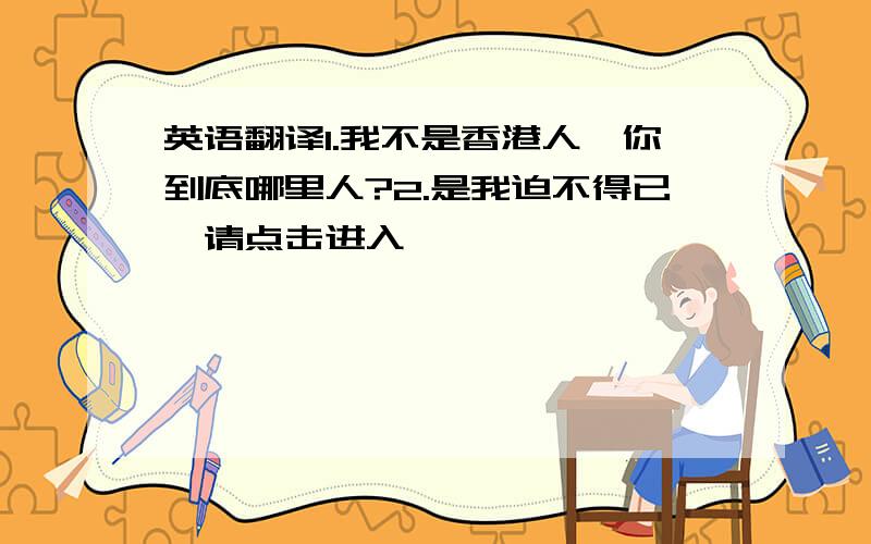 英语翻译1.我不是香港人,你到底哪里人?2.是我迫不得已,请点击进入