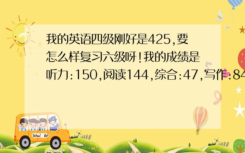 我的英语四级刚好是425,要怎么样复习六级呀!我的成绩是听力:150,阅读144,综合:47,写作:84.希望大家能给我作出合理的计划.