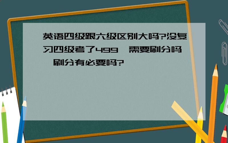 英语四级跟六级区别大吗?没复习四级考了499,需要刷分吗,刷分有必要吗?