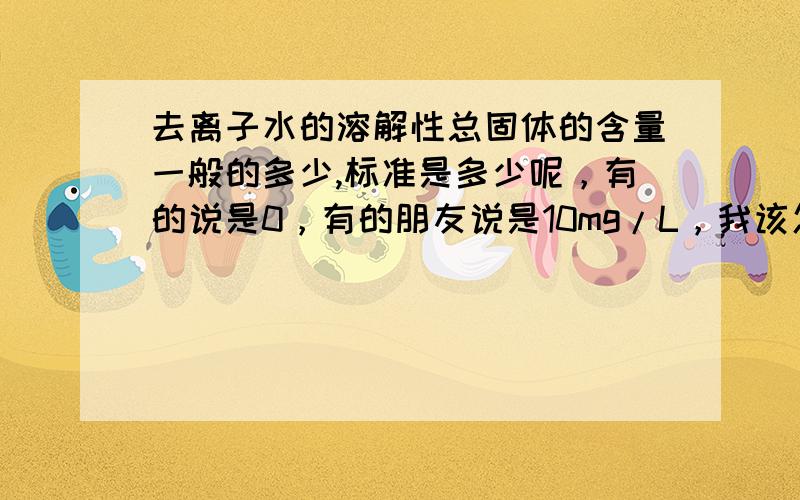 去离子水的溶解性总固体的含量一般的多少,标准是多少呢，有的说是0，有的朋友说是10mg/L，我该怎么办