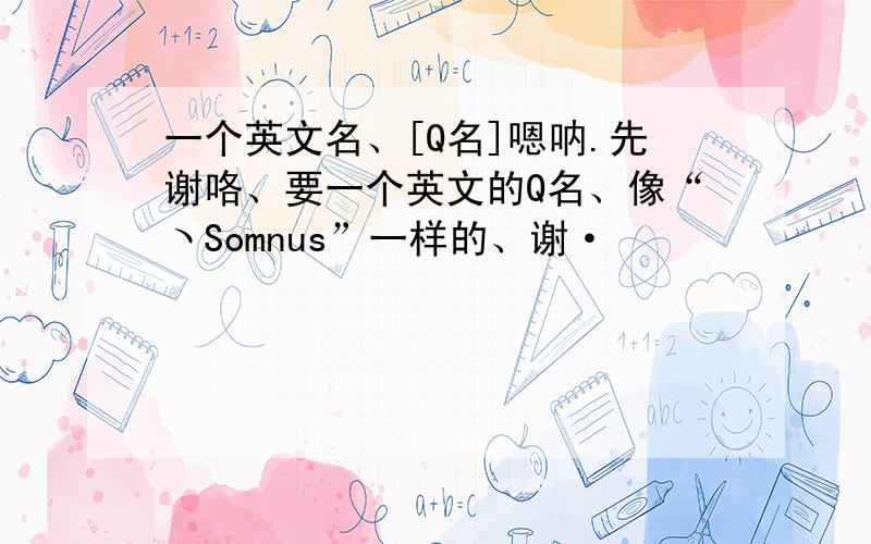 一个英文名、[Q名]嗯呐.先谢咯、要一个英文的Q名、像“ヽSomnus”一样的、谢·