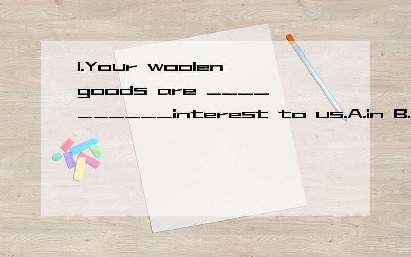 1.Your woolen goods are __________interest to us.A.in B.of C.at D.for2.__________please find a copy of our latest catalogue for your reference.A.Enclose B.Enclosing C.Enclosed D.Exclude3.Our quotation __________50 metric tons of groundnuts is valid f