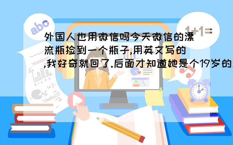 外国人也用微信吗今天微信的漂流瓶捡到一个瓶子,用英文写的,我好奇就回了.后面才知道她是个19岁的韩国小姑娘.很奇怪,外国人也用微信么?她不懂汉语,英文也一般,好多语法错误.比如说把ma