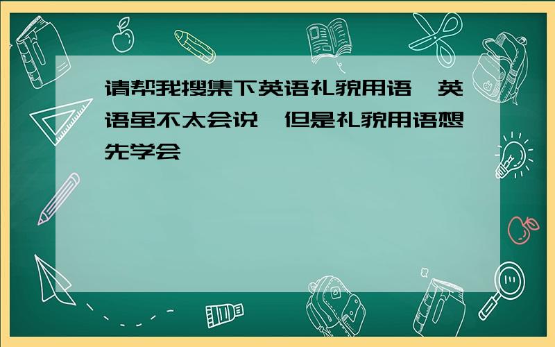 请帮我搜集下英语礼貌用语,英语虽不太会说,但是礼貌用语想先学会