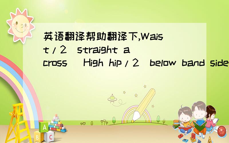 英语翻译帮助翻译下,Waist/2(straight across) High hip/2(below band side seam) High hip/2(6below band side seam) Fr rise frm top of wstb Bk rise frm top of wstb Thigh/2 1”below crotch Knee 14”from crotch Leg opening Inseam Zipper length Wa