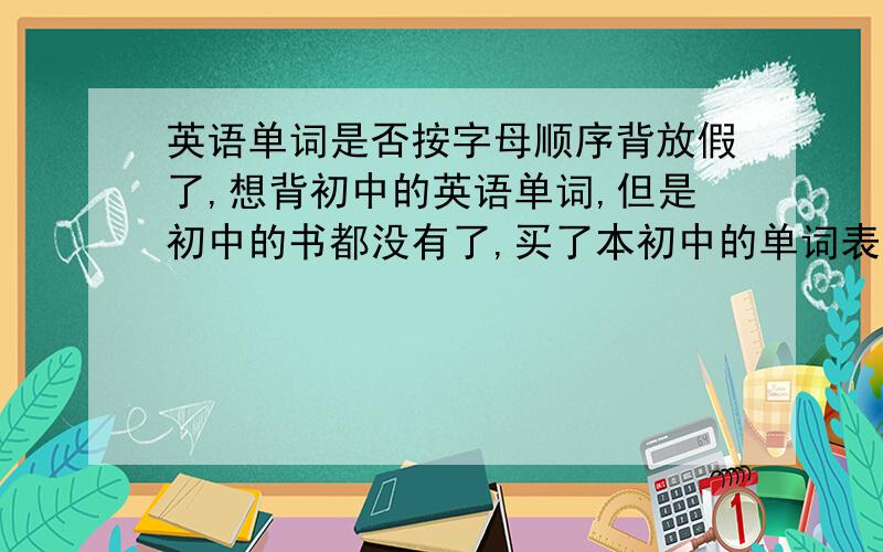 英语单词是否按字母顺序背放假了,想背初中的英语单词,但是初中的书都没有了,买了本初中的单词表,但是单词都是按字母顺序排列的,背起来容易混,有什么好的办法吗,单词是打乱背好还是按