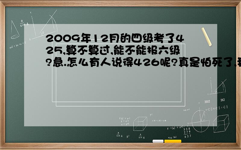 2009年12月的四级考了425,算不算过,能不能报六级?急.怎么有人说得426呢?真是怕死了,我都大三了,第二次考四级,四级再不过怎么活啊.